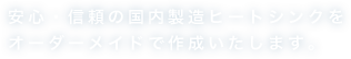 安心・信頼の国製造ヒートシンクをオーダーメイドで作成いたします。